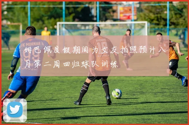 姆巴佩度假期间为女友拍照预计八月第二周回归球队训练