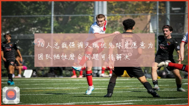 76人总裁强调天赋优先球员愿意为团队牺牲磨合问题可待解决