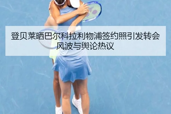 登贝莱晒巴尔科拉利物浦签约照引发转会风波与舆论热议